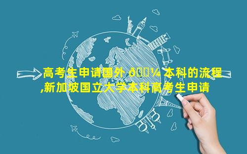 高考生申请国外 🌼 本科的流程,新加坡国立大学本科高考生申请要求
